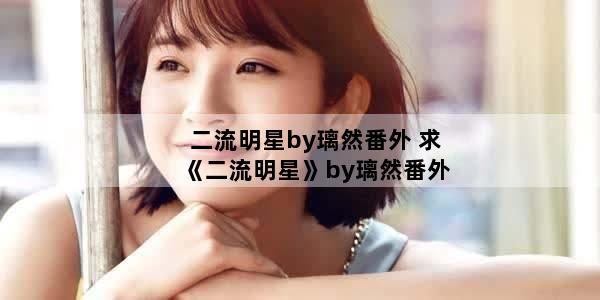 二流明星by璃然番外 求《二流明星》by璃然番外